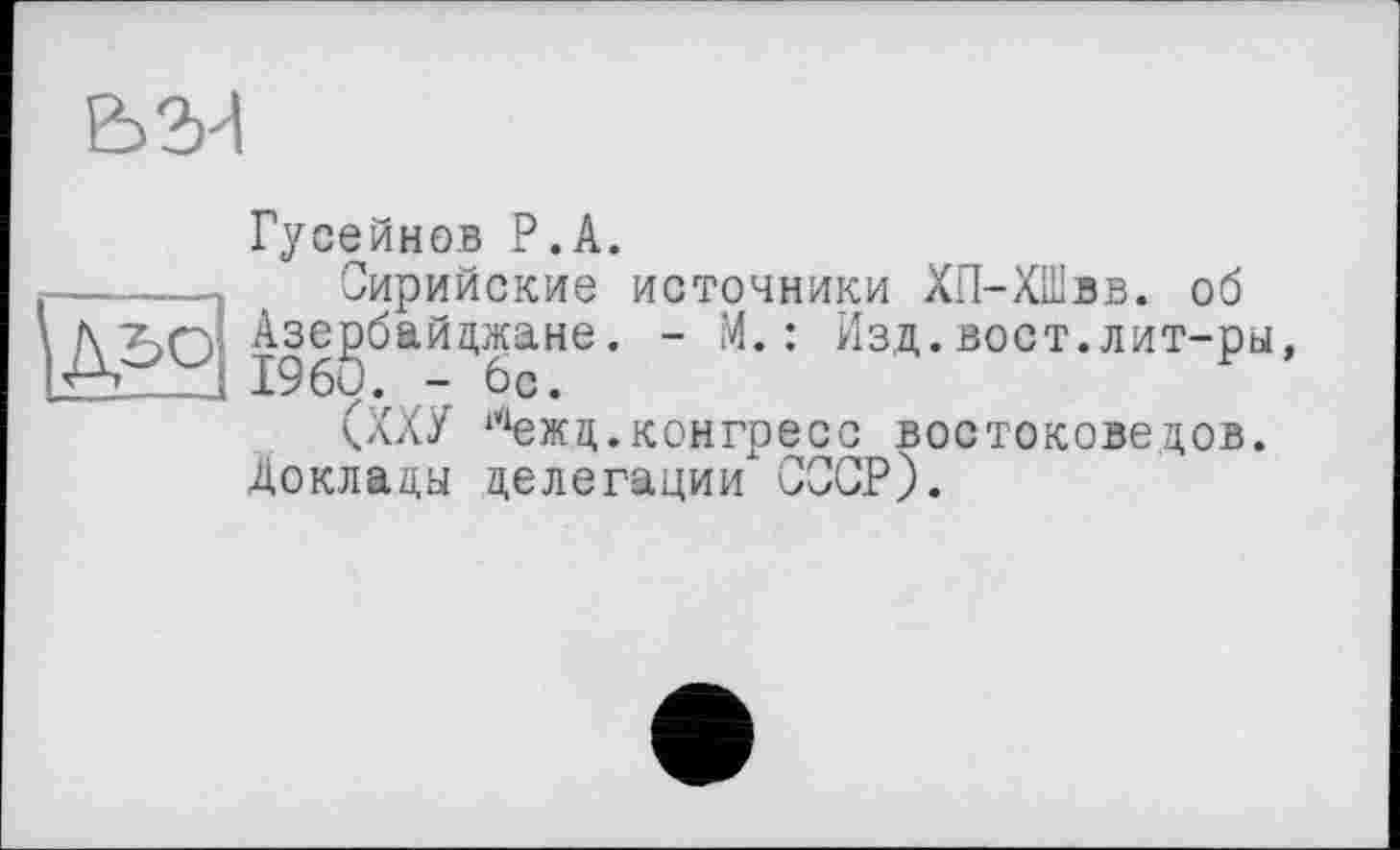 ﻿
------- Kl	»4 4/
Гусейнов P.А.
Сирийские источники ХП-ХШвв. об , - М.: Изд.вост.лит-ры,
(ХХУ ‘^жц.конгресс востоковедов.
Доклады делегации СССР).